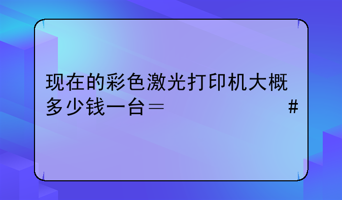 现在的彩色激光打印机大概多少钱一台？什么牌子比较耐用？