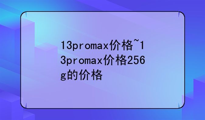 13promax价格~13promax价格256g的价格