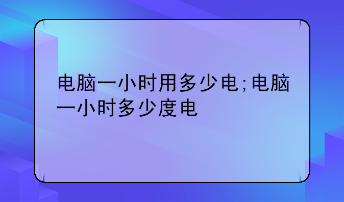 电脑一小时用多少电;电脑一小时多少度电