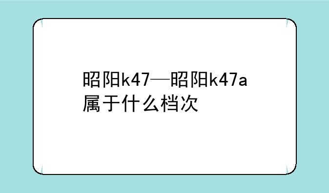 昭阳k47—昭阳k47a属于什么档次