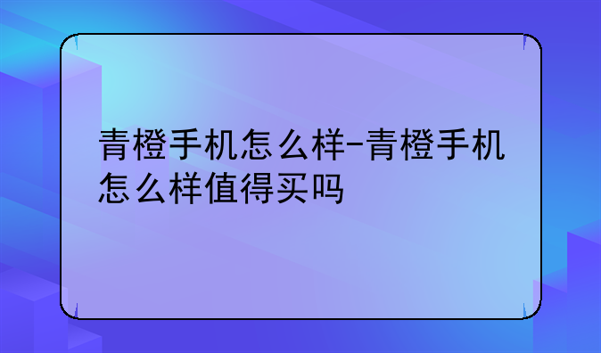 青橙手机怎么样-青橙手机怎么样值得买吗