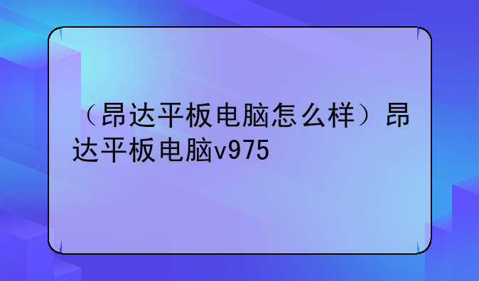 （昂达平板电脑怎么样）昂达平板电脑v975
