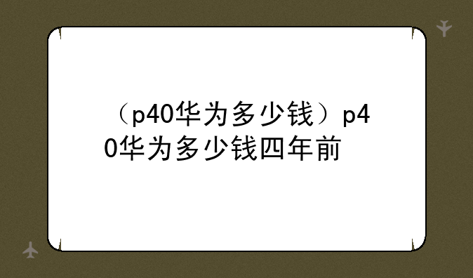 （p40华为多少钱）p40华为多少钱四年前
