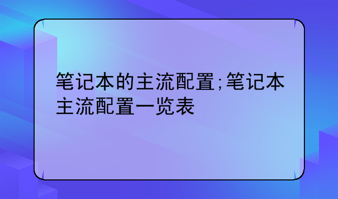 笔记本的主流配置;笔记本主流配置一览表