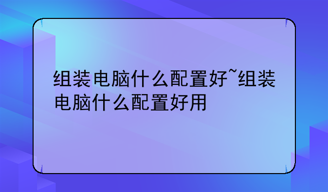 组装电脑什么配置好~组装电脑什么配置好用