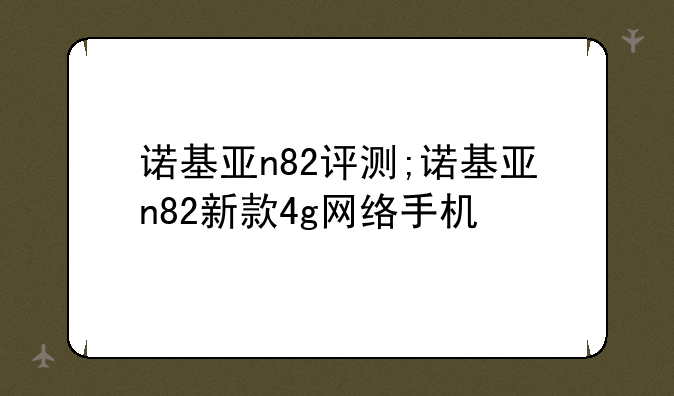 诺基亚n82评测;诺基亚n82新款4g网络手机