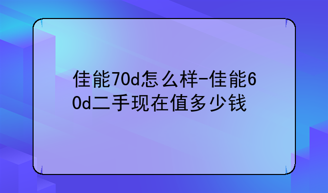 佳能70d怎么样-佳能60d二手现在值多少钱
