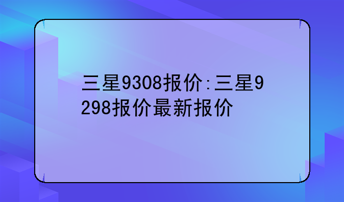 三星9308报价:三星9298报价最新报价