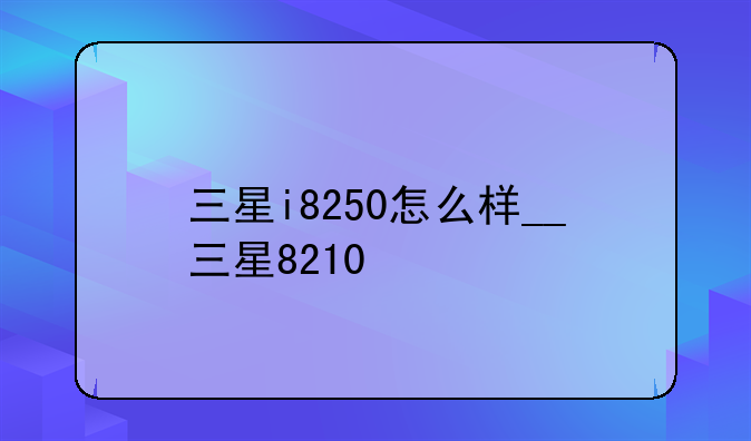 三星i8250怎么样__三星8210