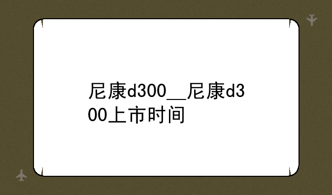 尼康d300__尼康d300上市时间