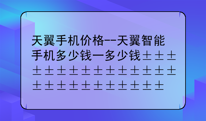 天翼手机价格--天翼智能手机多少钱一台