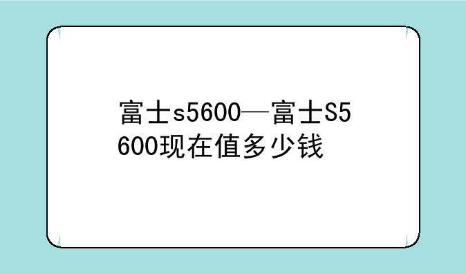 富士s5600—富士S5600现在值多少钱