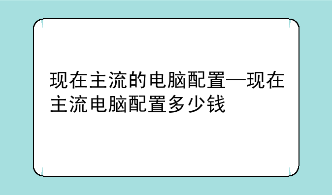 现在主流的电脑配置—现在主流电脑配置多少钱