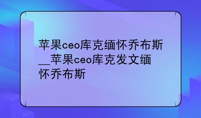 苹果ceo库克缅怀乔布斯__苹果ceo库克发文缅怀乔布斯