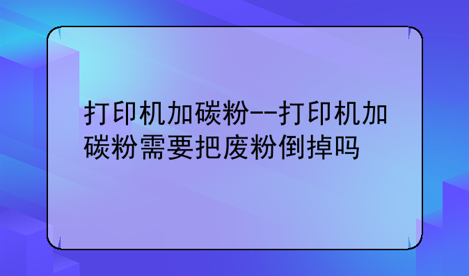 打印机加碳粉--打印机加碳粉需要把废粉倒掉吗