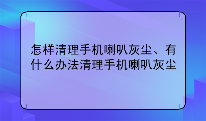怎样清理手机喇叭灰尘、有什么办法清理手机喇叭灰尘