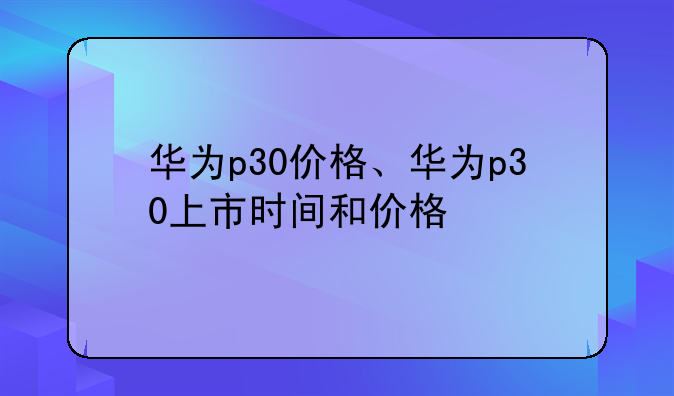 华为p30价格、华为p30上市时间和价格