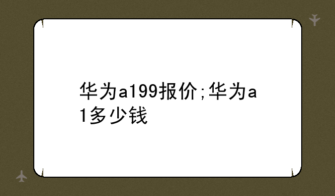 华为a199报价;华为a1多少钱