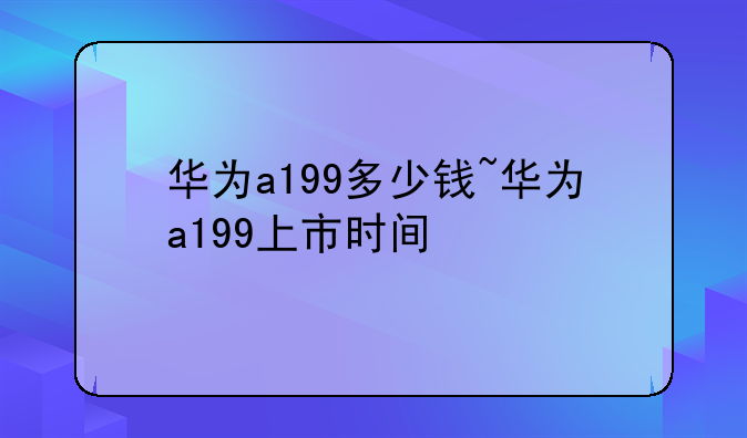 华为a199多少钱~华为a199上市时间