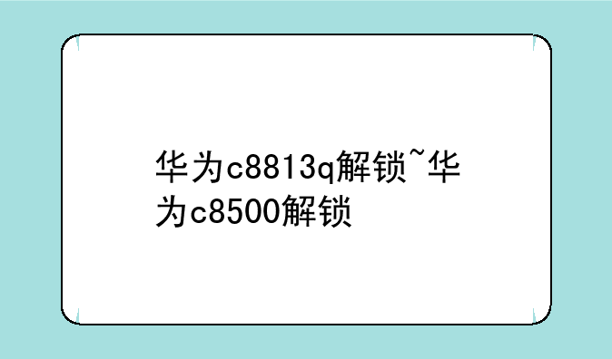 华为c8813q解锁~华为c8500解锁