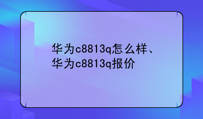华为c8813q怎么样、华为c8813q报价