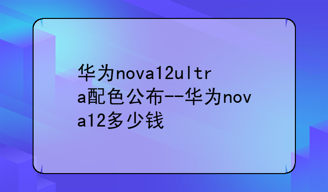 华为nova12ultra配色公布--华为nova12多少钱